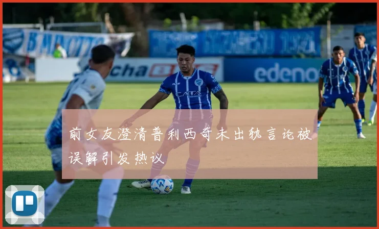 前女友澄清普利西奇未出轨言论被误解引发热议