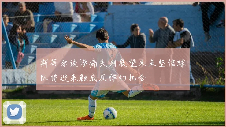 斯蒂尔谈惨痛失利展望未来坚信球队将迎来触底反弹的机会