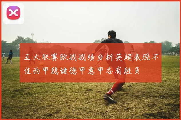 五大联赛欧战战绩分析英超表现不佳西甲稳健德甲意甲各有胜负