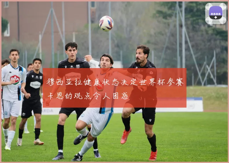穆西亚拉健康状态决定世界杯参赛卡恩的观点令人困惑