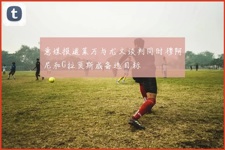 意媒报道莱万与尤文谈判同时穆阿尼和G拉莫斯成备选目标