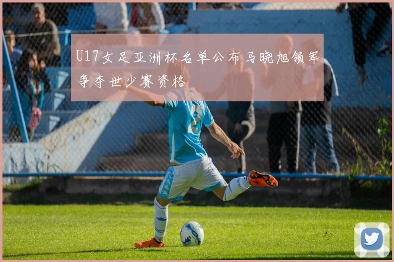 U17女足亚洲杯名单公布马晓旭领军争夺世少赛资格