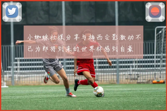 小蜘蛛社媒分享与梅西合影激动不已为即将到来的世界杯感到自豪