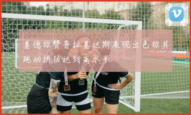 基德称赞普拉基达斯表现出色称其跑动拼劲达到高水平