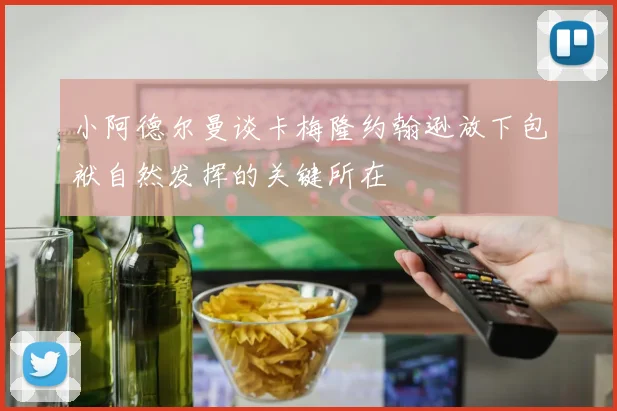 小阿德尔曼谈卡梅隆约翰逊放下包袱自然发挥的关键所在