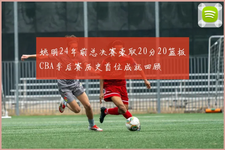 姚明24年前总决赛豪取20分20篮板CBA季后赛历史首位成就回顾