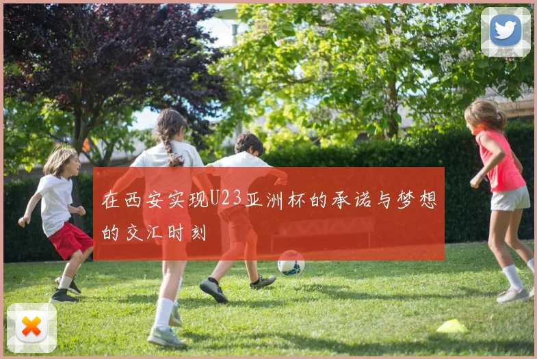 在西安实现U23亚洲杯的承诺与梦想的交汇时刻