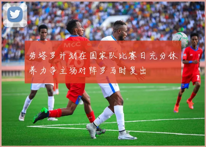 劳塔罗计划在国家队比赛日充分休养力争主场对阵罗马时复出