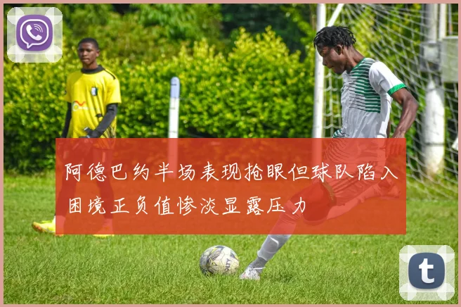 阿德巴约半场表现抢眼但球队陷入困境正负值惨淡显露压力