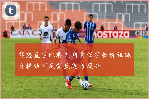 邱彪直言比赛失利责任在教练组球员拼劲不足需反思与提升