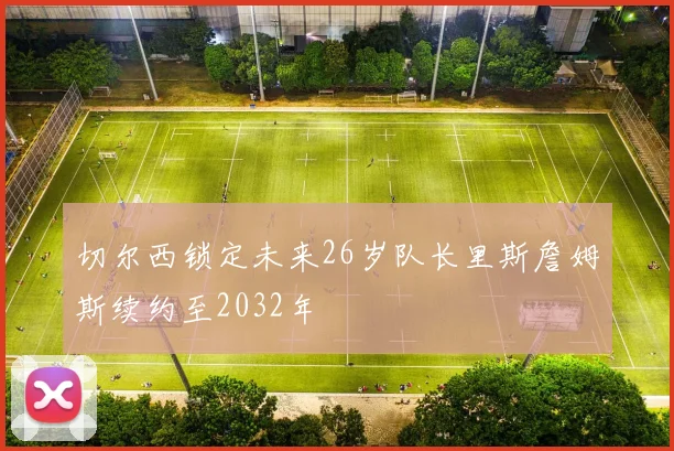 切尔西锁定未来26岁队长里斯詹姆斯续约至2032年