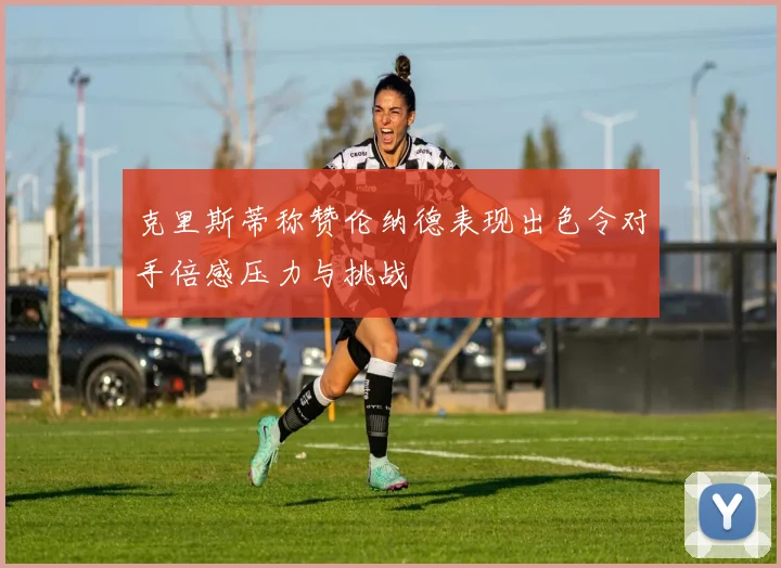 克里斯蒂称赞伦纳德表现出色令对手倍感压力与挑战