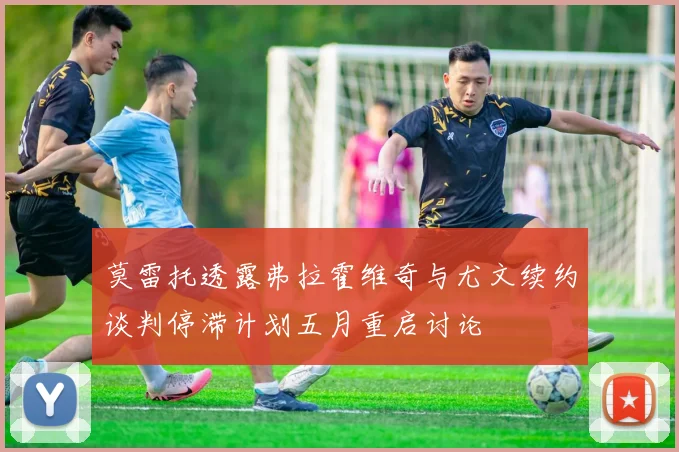 莫雷托透露弗拉霍维奇与尤文续约谈判停滞计划五月重启讨论